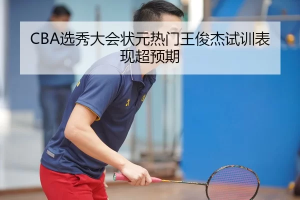 CBA选秀大会状元热门王俊杰试训表现超预期