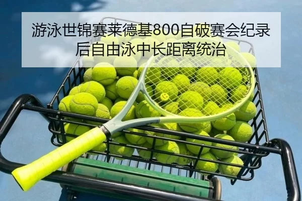 游泳世锦赛莱德基800自破赛会纪录后自由泳中长距离统治